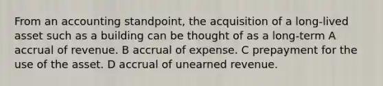 From an accounting standpoint, the acquisition of a long-lived asset such as a building can be thought of as a long-term A accrual of revenue. B accrual of expense. C prepayment for the use of the asset. D accrual of unearned revenue.