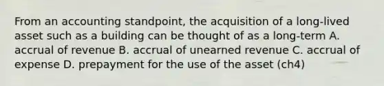 From an accounting standpoint, the acquisition of a long-lived asset such as a building can be thought of as a long-term A. accrual of revenue B. accrual of unearned revenue C. accrual of expense D. prepayment for the use of the asset (ch4)