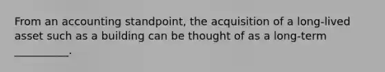 From an accounting standpoint, the acquisition of a long-lived asset such as a building can be thought of as a long-term __________.