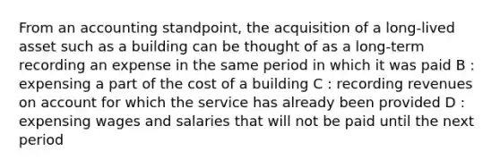 From an accounting standpoint, the acquisition of a long-lived asset such as a building can be thought of as a long-term recording an expense in the same period in which it was paid B : expensing a part of the cost of a building C : recording revenues on account for which the service has already been provided D : expensing wages and salaries that will not be paid until the next period