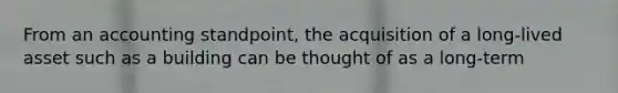 From an accounting standpoint, the acquisition of a long-lived asset such as a building can be thought of as a long-term