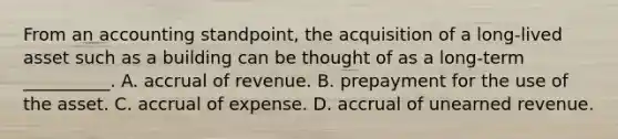 From an accounting standpoint, the acquisition of a long-lived asset such as a building can be thought of as a long-term __________. A. accrual of revenue. B. prepayment for the use of the asset. C. accrual of expense. D. accrual of unearned revenue.