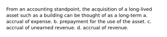 From an accounting standpoint, the acquisition of a long-lived asset such as a building can be thought of as a long-term a. accrual of expense. b. prepayment for the use of the asset. c. accrual of unearned revenue. d. accrual of revenue.