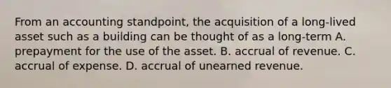 From an accounting standpoint, the acquisition of a long-lived asset such as a building can be thought of as a long-term A. prepayment for the use of the asset. B. accrual of revenue. C. accrual of expense. D. accrual of unearned revenue.