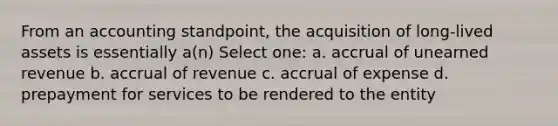 From an accounting standpoint, the acquisition of long-lived assets is essentially a(n) Select one: a. accrual of unearned revenue b. accrual of revenue c. accrual of expense d. prepayment for services to be rendered to the entity