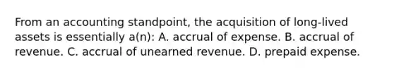 From an accounting standpoint, the acquisition of long-lived assets is essentially a(n): A. accrual of expense. B. accrual of revenue. C. accrual of unearned revenue. D. prepaid expense.