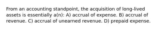 From an accounting standpoint, the acquisition of long-lived assets is essentially a(n): A) accrual of expense. B) accrual of revenue. C) accrual of unearned revenue. D) prepaid expense.