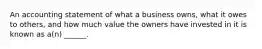 An accounting statement of what a business owns, what it owes to others, and how much value the owners have invested in it is known as a(n) ______.