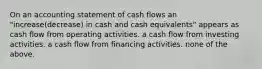 On an accounting statement of cash flows an "increase(decrease) in cash and cash equivalents" appears as cash flow from operating activities. a cash flow from investing activities. a cash flow from financing activities. none of the above.