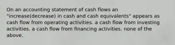 On an accounting statement of cash flows an "increase(decrease) in cash and cash equivalents" appears as cash flow from operating activities. a cash flow from investing activities. a cash flow from financing activities. none of the above.