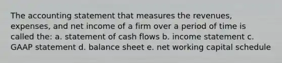 The accounting statement that measures the revenues, expenses, and net income of a firm over a period of time is called the: a. statement of cash flows b. income statement c. GAAP statement d. balance sheet e. net working capital schedule