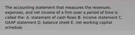 The accounting statement that measures the revenues, expenses, and net income of a firm over a period of time is called the: A. statement of cash flows B. income statement C. GAAP statement D. balance sheet E. net working capital schedule