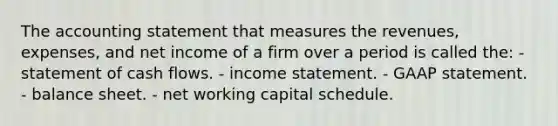 The accounting statement that measures the revenues, expenses, and net income of a firm over a period is called the: - statement of cash flows. - income statement. - GAAP statement. - balance sheet. - net working capital schedule.