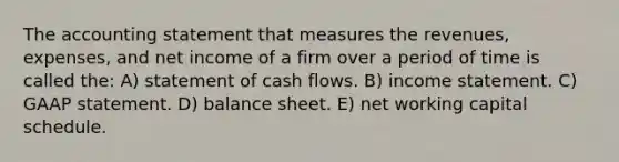 The accounting statement that measures the revenues, expenses, and net income of a firm over a period of time is called the: A) statement of cash flows. B) income statement. C) GAAP statement. D) balance sheet. E) net working capital schedule.