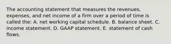 The accounting statement that measures the revenues, expenses, and net income of a firm over a period of time is called the: A. net working capital schedule. B. balance sheet. C. income statement. D. GAAP statement. E. statement of cash flows.