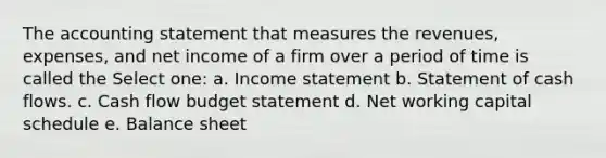 The accounting statement that measures the revenues, expenses, and net income of a firm over a period of time is called the Select one: a. Income statement b. Statement of cash flows. c. Cash flow budget statement d. Net working capital schedule e. Balance sheet