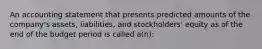 An accounting statement that presents predicted amounts of the company's assets, liabilities, and stockholders' equity as of the end of the budget period is called a(n):