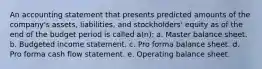 An accounting statement that presents predicted amounts of the company's assets, liabilities, and stockholders' equity as of the end of the budget period is called a(n): a. Master balance sheet. b. Budgeted income statement. c. Pro forma balance sheet. d. Pro forma cash flow statement. e. Operating balance sheet.