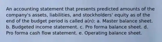 An accounting statement that presents predicted amounts of the company's assets, liabilities, and stockholders' equity as of the end of the budget period is called a(n): a. Master balance sheet. b. Budgeted income statement. c. Pro forma balance sheet. d. Pro forma cash flow statement. e. Operating balance sheet.