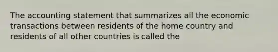 The accounting statement that summarizes all the economic transactions between residents of the home country and residents of all other countries is called the