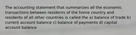 The accounting statement that summarizes all the economic transactions between residents of the home country and residents of all other countries is called the a) balance of trade b) current account balance c) balance of payments d) capital account balance