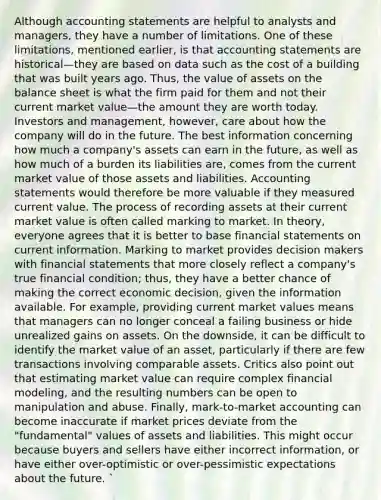 Although accounting statements are helpful to analysts and managers, they have a number of limitations. One of these limitations, mentioned earlier, is that accounting statements are historical—they are based on data such as the cost of a building that was built years ago. Thus, the value of assets on the balance sheet is what the firm paid for them and not their current market value—the amount they are worth today. Investors and management, however, care about how the company will do in the future. The best information concerning how much a company's assets can earn in the future, as well as how much of a burden its liabilities are, comes from the current market value of those assets and liabilities. Accounting statements would therefore be more valuable if they measured current value. The process of recording assets at their current market value is often called marking to market. In theory, everyone agrees that it is better to base financial statements on current information. Marking to market provides decision makers with financial statements that more closely reflect a company's true financial condition; thus, they have a better chance of making the correct economic decision, given the information available. For example, providing current market values means that managers can no longer conceal a failing business or hide unrealized gains on assets. On the downside, it can be difficult to identify the market value of an asset, particularly if there are few transactions involving comparable assets. Critics also point out that estimating market value can require complex financial modeling, and the resulting numbers can be open to manipulation and abuse. Finally, mark-to-market accounting can become inaccurate if market prices deviate from the "fundamental" values of assets and liabilities. This might occur because buyers and sellers have either incorrect information, or have either over-optimistic or over-pessimistic expectations about the future. `