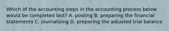 Which of the accounting steps in the accounting process below would be completed last? A. posting B. preparing the financial statements C. journalizing D. preparing the adjusted trial balance