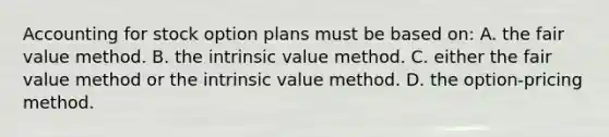 Accounting for stock option plans must be based on: A. the fair value method. B. the intrinsic value method. C. either the fair value method or the intrinsic value method. D. the option-pricing method.