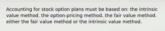 Accounting for stock option plans must be based on: the intrinsic value method. the option-pricing method. the fair value method. either the fair value method or the intrinsic value method.