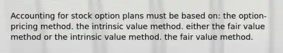 Accounting for stock option plans must be based on: the option-pricing method. the intrinsic value method. either the fair value method or the intrinsic value method. the fair value method.