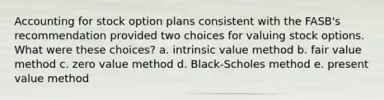 Accounting for stock option plans consistent with the FASB's recommendation provided two choices for valuing stock options. What were these choices? a. intrinsic value method b. fair value method c. zero value method d. Black-Scholes method e. present value method