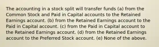 The accounting in a stock split will transfer funds (a) from the Common Stock and Paid in Capital accounts to the Retained Earnings account. (b) from the Retained Earnings account to the Paid in Capital account. (c) from the Paid in Capital account to the Retained Earnings account. (d) from the Retained Earnings account to the Preferred Stock account. (e) None of the above.