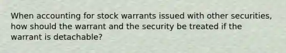 When accounting for stock warrants issued with other securities, how should the warrant and the security be treated if the warrant is detachable?