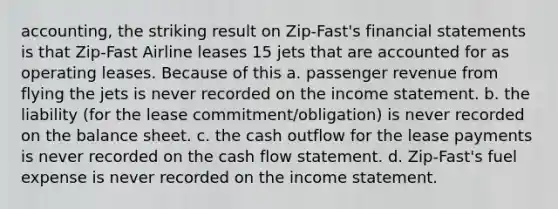 accounting, the striking result on Zip-Fast's financial statements is that Zip-Fast Airline leases 15 jets that are accounted for as operating leases. Because of this a. passenger revenue from flying the jets is never recorded on the income statement. b. the liability (for the lease commitment/obligation) is never recorded on the balance sheet. c. the cash outflow for the lease payments is never recorded on the cash flow statement. d. Zip-Fast's fuel expense is never recorded on the income statement.