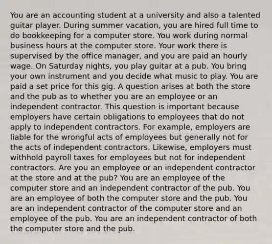 You are an accounting student at a university and also a talented guitar player. During summer vacation, you are hired full time to do bookkeeping for a computer store. You work during normal business hours at the computer store. Your work there is supervised by the office manager, and you are paid an hourly wage. On Saturday nights, you play guitar at a pub. You bring your own instrument and you decide what music to play. You are paid a set price for this gig. A question arises at both the store and the pub as to whether you are an employee or an independent contractor. This question is important because employers have certain obligations to employees that do not apply to independent contractors. For example, employers are liable for the wrongful acts of employees but generally not for the acts of independent contractors. Likewise, employers must withhold payroll taxes for employees but not for independent contractors. Are you an employee or an independent contractor at the store and at the pub? You are an employee of the computer store and an independent contractor of the pub. You are an employee of both the computer store and the pub. You are an independent contractor of the computer store and an employee of the pub. You are an independent contractor of both the computer store and the pub.