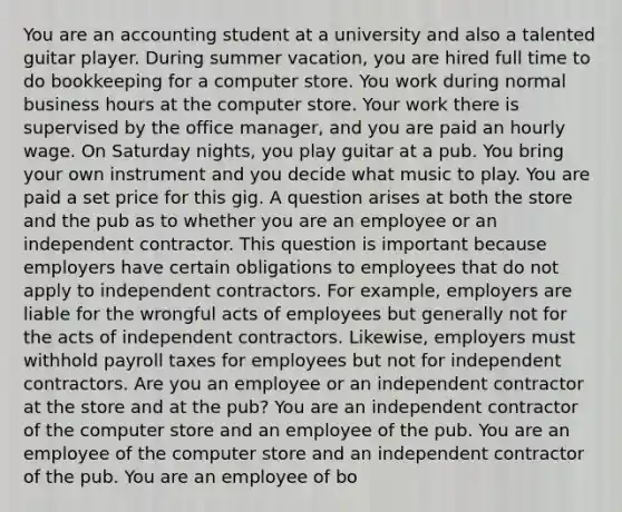 You are an accounting student at a university and also a talented guitar player. During summer vacation, you are hired full time to do bookkeeping for a computer store. You work during normal business hours at the computer store. Your work there is supervised by the office manager, and you are paid an hourly wage. On Saturday nights, you play guitar at a pub. You bring your own instrument and you decide what music to play. You are paid a set price for this gig. A question arises at both the store and the pub as to whether you are an employee or an independent contractor. This question is important because employers have certain obligations to employees that do not apply to independent contractors. For example, employers are liable for the wrongful acts of employees but generally not for the acts of independent contractors. Likewise, employers must withhold payroll taxes for employees but not for independent contractors. Are you an employee or an independent contractor at the store and at the pub? You are an independent contractor of the computer store and an employee of the pub. You are an employee of the computer store and an independent contractor of the pub. You are an employee of bo