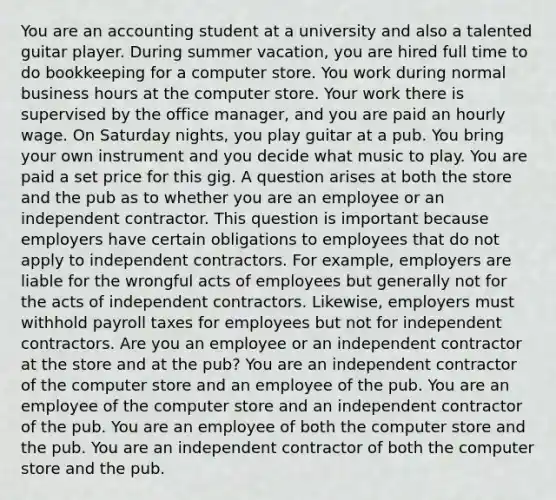 You are an accounting student at a university and also a talented guitar player. During summer vacation, you are hired full time to do bookkeeping for a computer store. You work during normal business hours at the computer store. Your work there is supervised by the office manager, and you are paid an hourly wage. On Saturday nights, you play guitar at a pub. You bring your own instrument and you decide what music to play. You are paid a set price for this gig. A question arises at both the store and the pub as to whether you are an employee or an independent contractor. This question is important because employers have certain obligations to employees that do not apply to independent contractors. For example, employers are liable for the wrongful acts of employees but generally not for the acts of independent contractors. Likewise, employers must withhold payroll taxes for employees but not for independent contractors. Are you an employee or an independent contractor at the store and at the pub? You are an independent contractor of the computer store and an employee of the pub. You are an employee of the computer store and an independent contractor of the pub. You are an employee of both the computer store and the pub. You are an independent contractor of both the computer store and the pub.