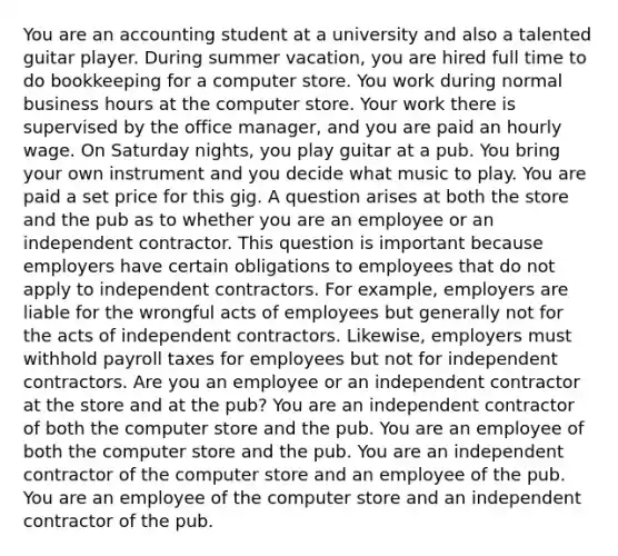 You are an accounting student at a university and also a talented guitar player. During summer vacation, you are hired full time to do bookkeeping for a computer store. You work during normal business hours at the computer store. Your work there is supervised by the office manager, and you are paid an hourly wage. On Saturday nights, you play guitar at a pub. You bring your own instrument and you decide what music to play. You are paid a set price for this gig. A question arises at both the store and the pub as to whether you are an employee or an independent contractor. This question is important because employers have certain obligations to employees that do not apply to independent contractors. For example, employers are liable for the wrongful acts of employees but generally not for the acts of independent contractors. Likewise, employers must withhold payroll taxes for employees but not for independent contractors. Are you an employee or an independent contractor at the store and at the pub? You are an independent contractor of both the computer store and the pub. You are an employee of both the computer store and the pub. You are an independent contractor of the computer store and an employee of the pub. You are an employee of the computer store and an independent contractor of the pub.