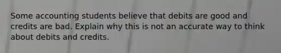 Some accounting students believe that debits are good and credits are bad. Explain why this is not an accurate way to think about debits and credits.