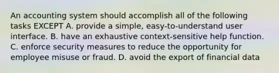 An accounting system should accomplish all of the following tasks EXCEPT A. provide a simple, easy-to-understand user interface. B. have an exhaustive context-sensitive help function. C. enforce security measures to reduce the opportunity for employee misuse or fraud. D. avoid the export of financial data