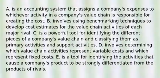 A. is an accounting system that assigns a company's expenses to whichever activity in a company's value chain is responsible for creating the cost. B. involves using benchmarking techniques to develop cost estimates for the value chain activities of each major rival. C. is a powerful tool for identifying the different pieces of a company's value chain and classifying them as primary activities and support activities. D. involves determining which value chain activities represent variable costs and which represent fixed costs. E. is a tool for identifying the activities that cause a company's product to be strongly differentiated from the products of rivals.