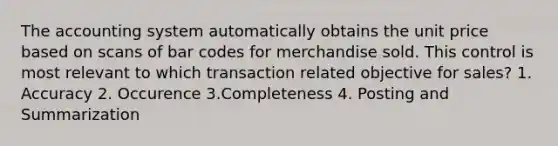 The accounting system automatically obtains the unit price based on scans of bar codes for merchandise sold. This control is most relevant to which transaction related objective for sales? 1. Accuracy 2. Occurence 3.Completeness 4. Posting and Summarization