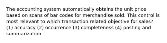 The accounting system automatically obtains the unit price based on scans of bar codes for merchandise sold. This control is most relevant to which transaction related objective for sales? (1) accuracy (2) occurrence (3) completeness (4) posting and summarization