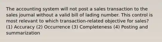 The accounting system will not post a sales transaction to the sales journal without a valid bill of lading number. This control is most relevant to which transaction-related objective for sales? (1) Accuracy (2) Occurrence (3) Completeness (4) Posting and summarization