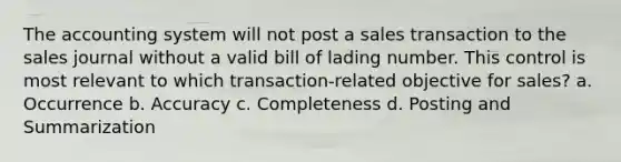 The accounting system will not post a sales transaction to the sales journal without a valid bill of lading number. This control is most relevant to which transaction-related objective for sales? a. Occurrence b. Accuracy c. Completeness d. Posting and Summarization