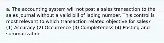 a. The accounting system will not post a sales transaction to the sales journal without a valid bill of lading number. This control is most relevant to which transaction-related objective for sales? (1) Accuracy (2) Occurrence (3) Completeness (4) Posting and summarization