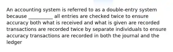 An accounting system is referred to as a double-entry system because __________ all entries are checked twice to ensure accuracy both what is received and what is given are recorded transactions are recorded twice by separate individuals to ensure accuracy transactions are recorded in both the journal and the ledger