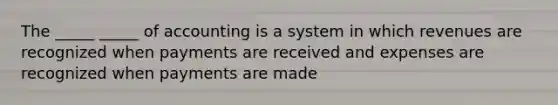 The _____ _____ of accounting is a system in which revenues are recognized when payments are received and expenses are recognized when payments are made