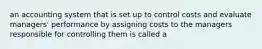 an accounting system that is set up to control costs and evaluate managers' performance by assigning costs to the managers responsible for controlling them is called a