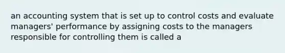 an accounting system that is set up to control costs and evaluate managers' performance by assigning costs to the managers responsible for controlling them is called a